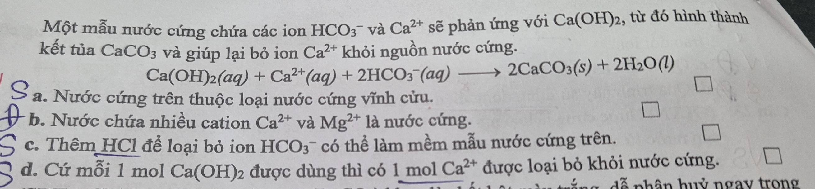 Một mẫu nước cứng chứa các ion HCO_3^- và Ca^(2+) sẽ phản ứng với Ca(OH)_2 , từ đó hình thành
kết tủa CaCO_3 và giúp lại bỏ ion Ca^(2+) khỏi nguồn nước cứng.
Ca(OH)_2(aq)+Ca^(2+)(aq)+2HCO_3^(-(aq)to 2CaCO_3)(s)+2H_2O(l)
a. Nước cứng trên thuộc loại nước cứng vĩnh cửu.
b. Nước chứa nhiều cation Ca^(2+) và Mg^(2+)1a nước cứng.
c. Thêm HCl để loại bỏ ion HCO_3^(- có thể làm mềm mẫu nước cứng trên.
d. Cứ mỗi 1 mol Ca(OH)_2) được dùng thì có 1molCa^(2+) được loại bỏ khỏi nước cứng.
phân huỷ ngay trong