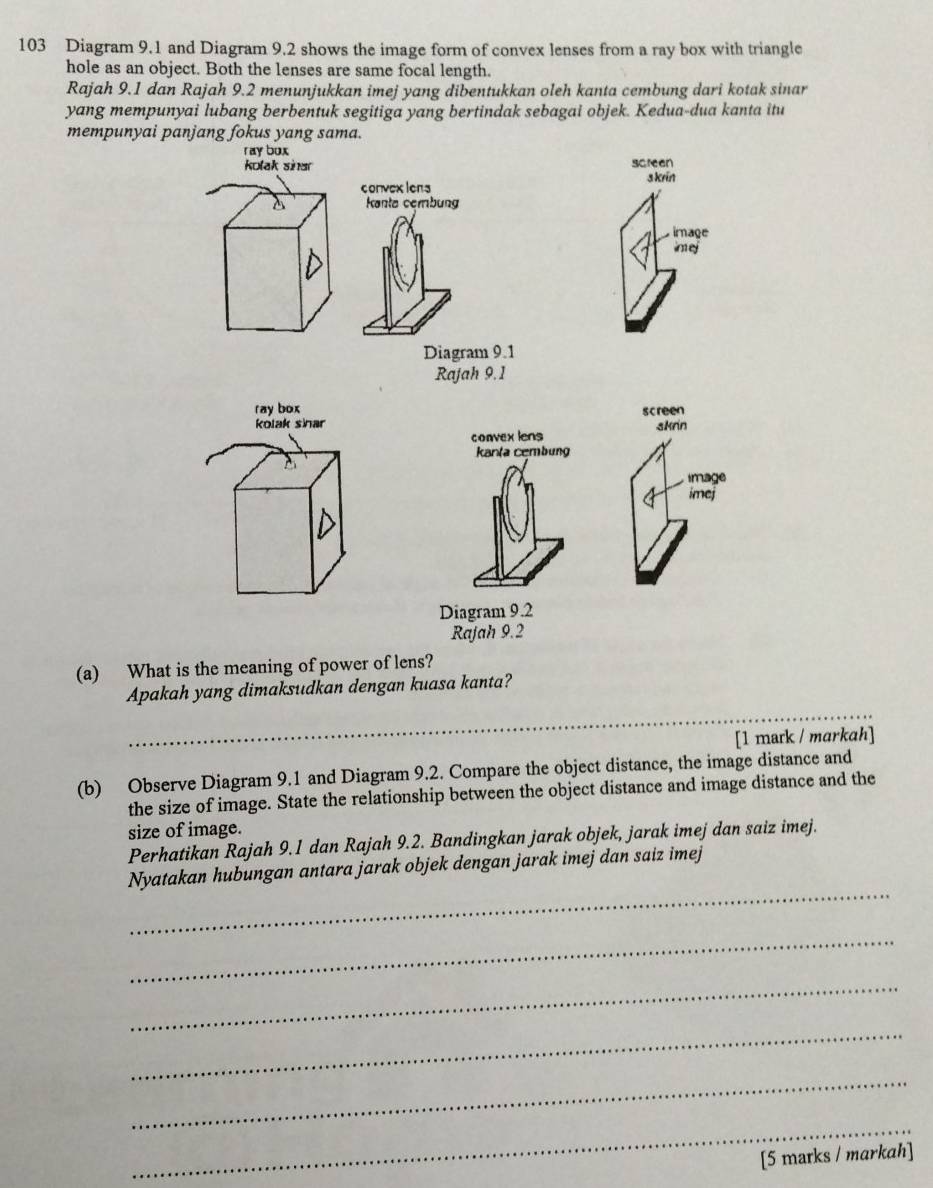 103 Diagram 9.1 and Diagram 9.2 shows the image form of convex lenses from a ray box with triangle 
hole as an object. Both the lenses are same focal length. 
Rajah 9.1 dan Rajah 9.2 menunjukkan imej yang dibentukkan oleh kanta cembung dari kotak sinar 
yang mempunyai lubang berbentuk segitiga yang bertindak sebagai objek. Kedua-dua kanta itu 
mempunyai panjang fokus yang sama. 
ray bux screen 
kolak sinar 
convexlens s krin 
Kanta cembung 
image 
imej 
Diagram 9.1 
Rajah 9.1 
ray box 
kolak sihar screen skrin 
convex lens 
Kanta cembung 
image 
imej 
Diagram 9.2 
Rajah 9.2 
(a) What is the meaning of power of lens? 
_ 
Apakah yang dimaksudkan dengan kuasa kanta? 
[1 mark / markah] 
(b) Observe Diagram 9.1 and Diagram 9.2. Compare the object distance, the image distance and 
the size of image. State the relationship between the object distance and image distance and the 
size of image. 
Perhatikan Rajah 9.1 dan Rajah 9.2. Bandingkan jarak objek, jarak imej dan saiz imej. 
_ 
Nyatakan hubungan antara jarak objek dengan jarak imej dan saiz imej 
_ 
_ 
_ 
_ 
_ 
[5 marks / markah]