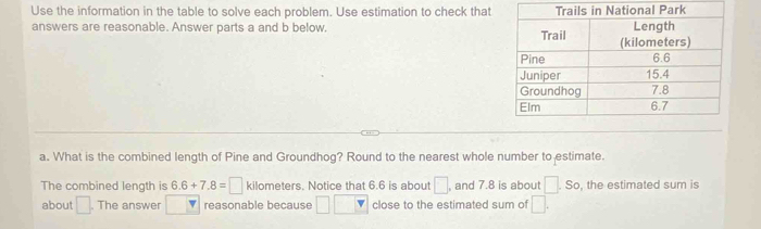 Use the information in the table to solve each problem. Use estimation to check that 
answers are reasonable. Answer parts a and b below. 
a. What is the combined length of Pine and Groundhog? Round to the nearest whole number to estimate. 
The combined length is 6.6+7.8=□ kilometers. Notice that 6.6 is about □ , and 7.8 is about □ .S , the estimated sum is 
about □. The answer y reasonable because □ □ close to the estimated sum of □.