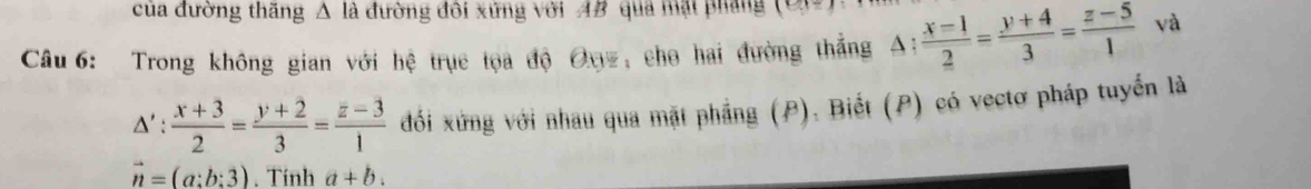 của đường thăng △ là đường đôi xứng với AB qua mặt pháng (e)=1
Câu 6: Trong không gian với hệ trục tọa độ Đnz, cho hai đường thắng A: (x-1)/2 = (y+4)/3 = (z-5)/1  và
△ ': (x+3)/2 = (y+2)/3 = (z-3)/1  đối xứng với nhau qua mặt phẳng (P). Biết (P) có vectơ pháp tuyển là
vector n=(a:b:3). Tính a+b.