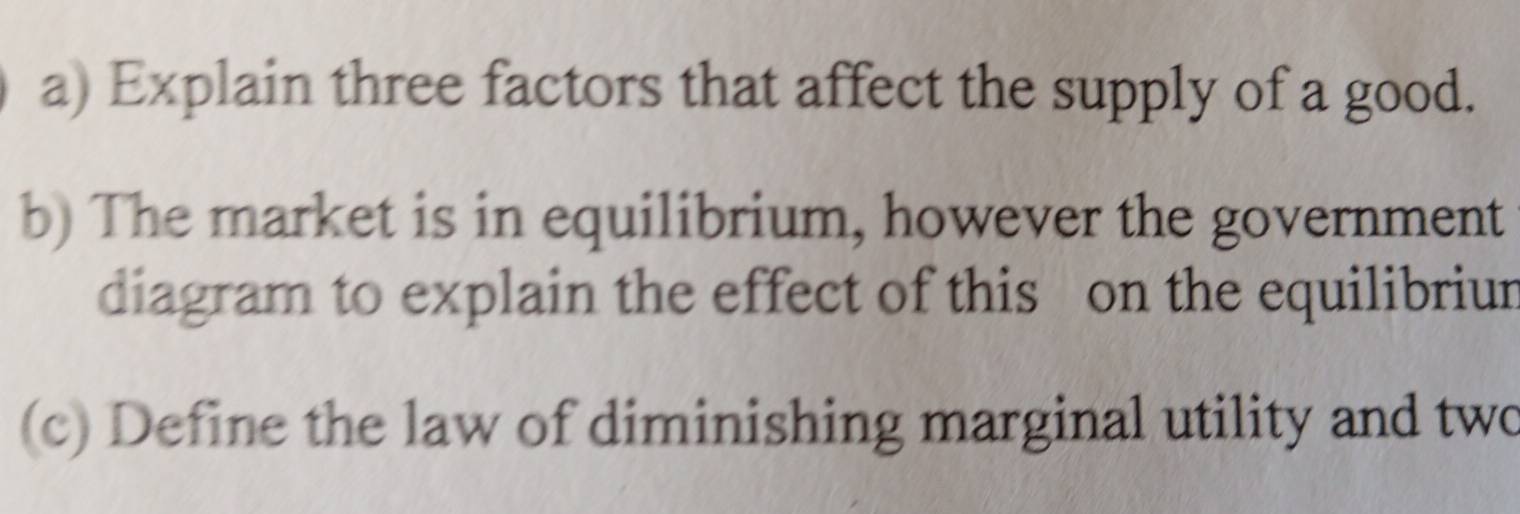 Explain three factors that affect the supply of a good. 
b) The market is in equilibrium, however the government 
diagram to explain the effect of this on the equilibriur 
(c) Define the law of diminishing marginal utility and two