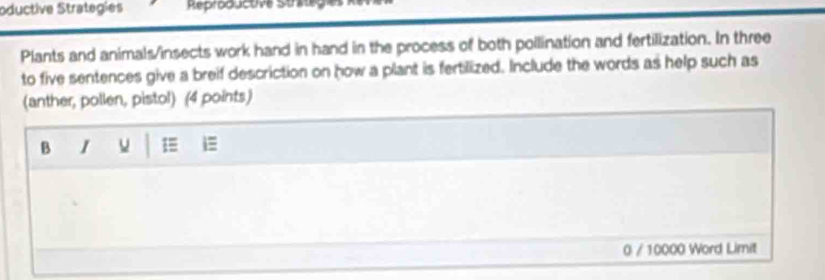oductive Strategies Reproducuve Strag 
Plants and animals/insects work hand in hand in the process of both pollination and fertilization. In three 
to five sentences give a breif descriction on how a plant is fertilized. Include the words as help such as 
(anther, pollen, pistol) (4 points) 
B I 1 
0 / 10000 Word Limit