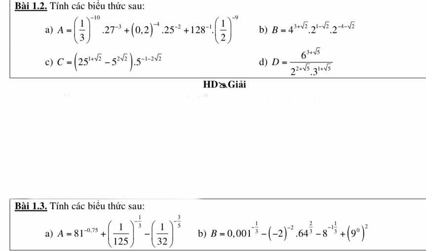 Tính các biểu thức sau: 
a) A=( 1/3 )^-10.27^(-3)+(0,2)^-4.25^(-2)+128^(-1).( 1/2 )^-9 b) B=4^(3+sqrt(2)).2^(1-sqrt(2)).2^(-4-sqrt(2))
c) C=(25^(1+sqrt(2))-5^(2sqrt(2))).5^(-1-2sqrt(2)) d) D= (6^(3+sqrt(5)))/2^(2+sqrt(5)).3^(1+sqrt(5)) 
HD&Giải 
Bài 1.3. Tính các biểu thức sau: 
a) A=81^(-0.75)+( 1/125 )^- 1/3 -( 1/32 )^- 3/5  b) B=0,001^(-frac 1)3-(-2)^-2· 64^(frac 2)3-8^(-1frac 1)3+(9^0)^2