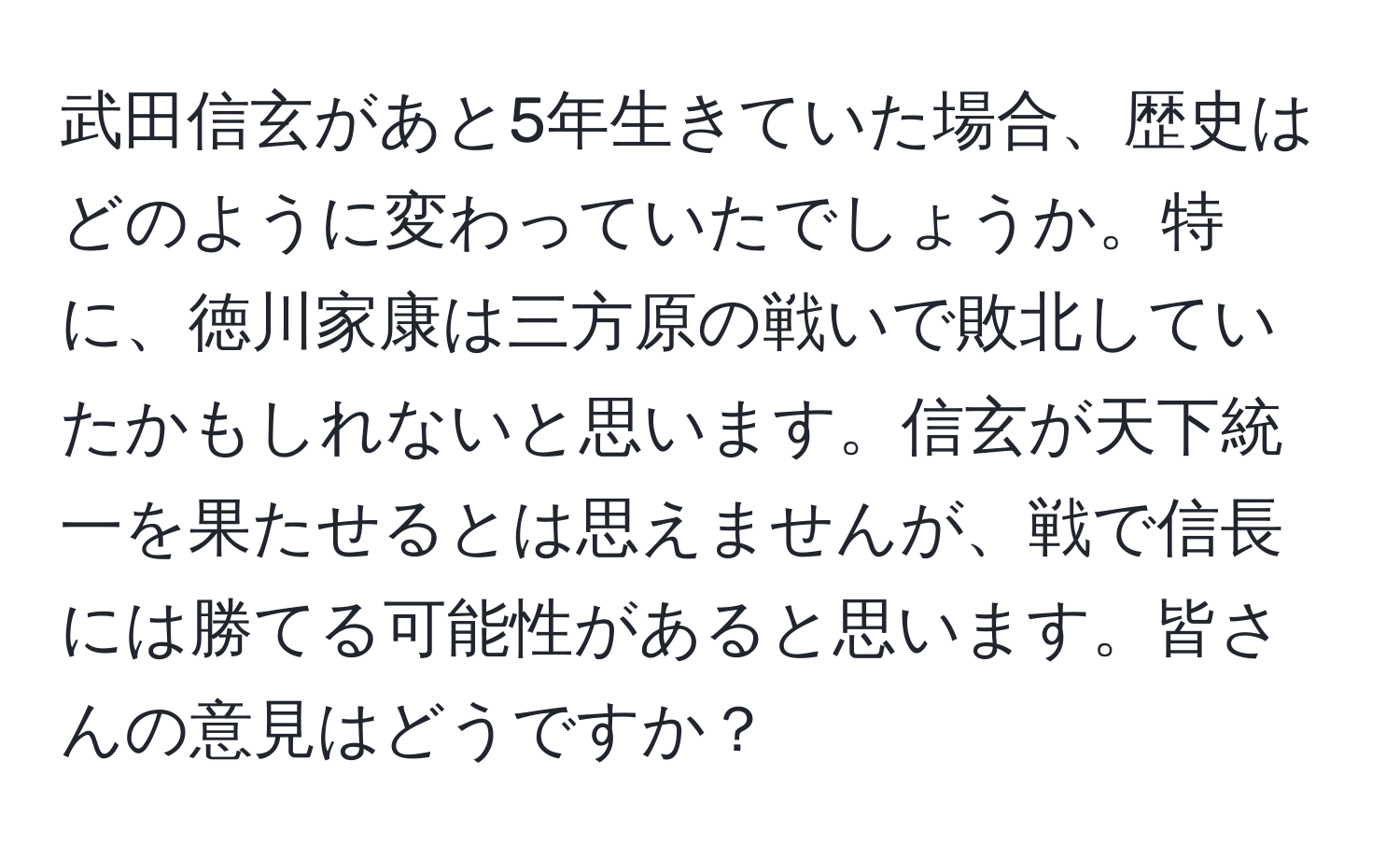 武田信玄があと5年生きていた場合、歴史はどのように変わっていたでしょうか。特に、徳川家康は三方原の戦いで敗北していたかもしれないと思います。信玄が天下統一を果たせるとは思えませんが、戦で信長には勝てる可能性があると思います。皆さんの意見はどうですか？