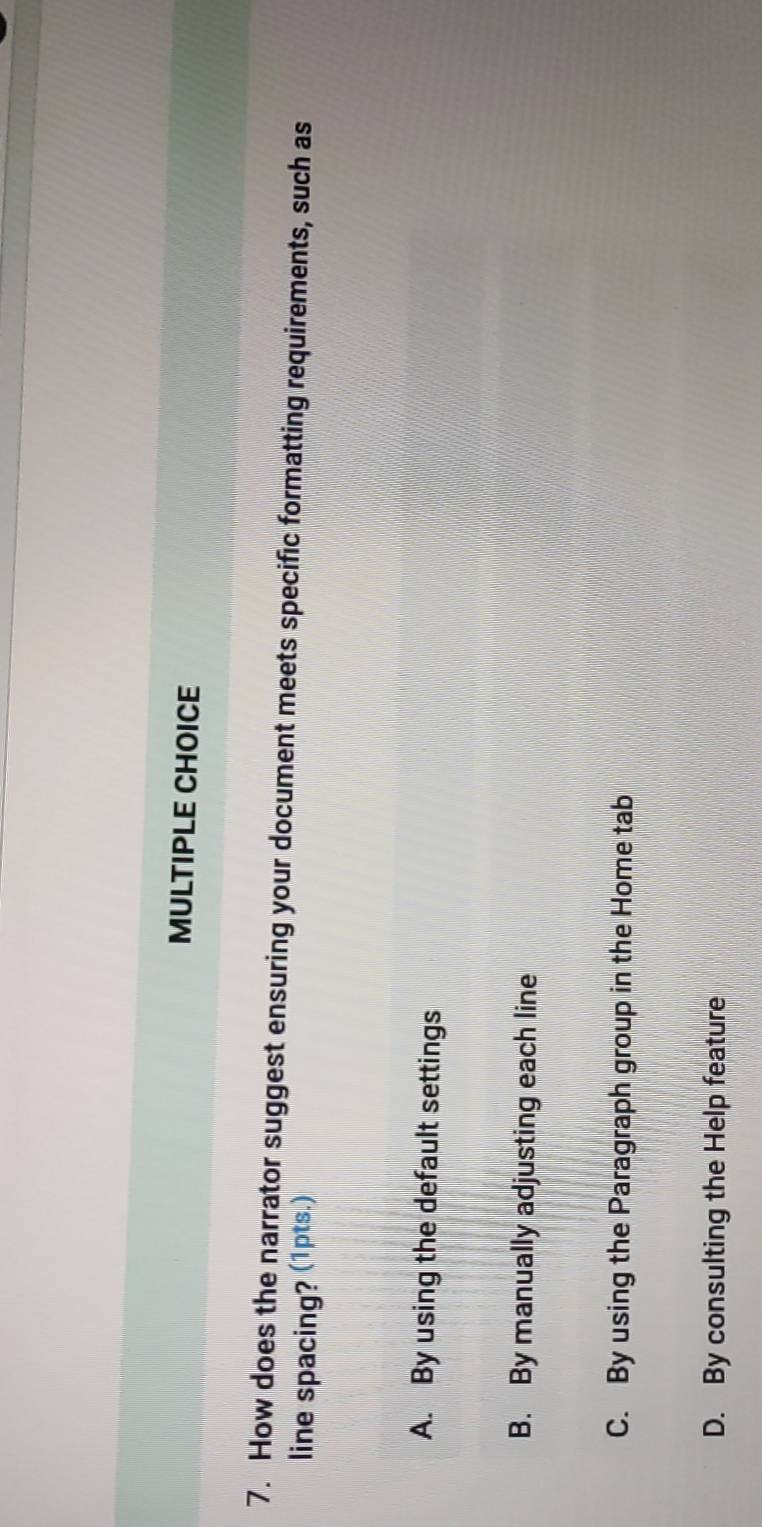 How does the narrator suggest ensuring your document meets specific formatting requirements, such as
line spacing? (1pts.)
A. By using the default settings
B. By manually adjusting each line
C. By using the Paragraph group in the Home tab
D. By consulting the Help feature