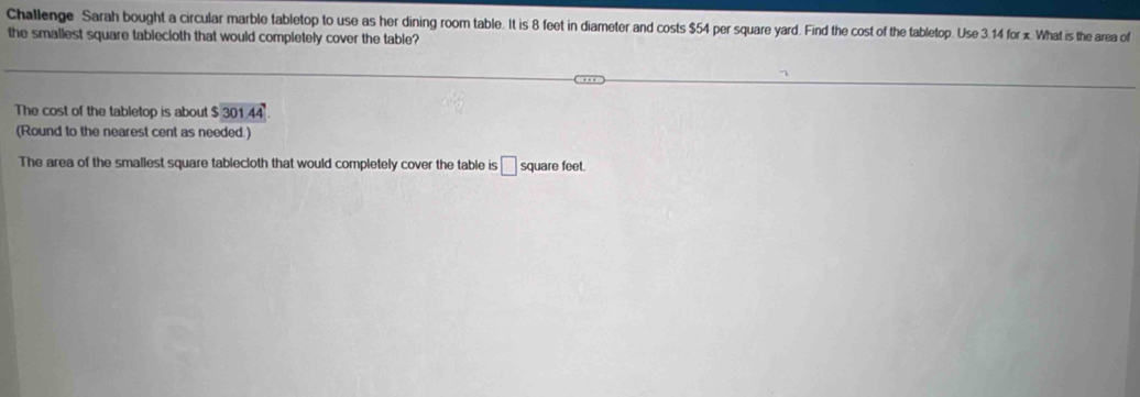 Challenge Sarah bought a circular marble tabletop to use as her dining room table. It is 8 feet in diameter and costs $54 per square yard. Find the cost of the tabletop. Use 3.14 for x. What is the area of 
the smallest square tablecioth that would completely cover the table? 
The cost of the tabletop is about $ 301.44. 
(Round to the nearest cent as needed.) 
The area of the smallest square tablecloth that would completely cover the table is □ square feet.
