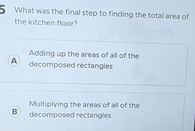 What was the final step to finding the total area of
the kitchen floor?
Adding up the areas of all of the
A decomposed rectangles
Multiplying the areas of all of the
B decomposed rectangles