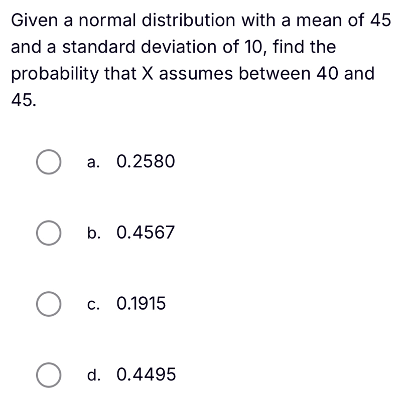 Given a normal distribution with a mean of 45
and a standard deviation of 10, find the
probability that X assumes between 40 and
45.
a. 0.2580
b. 0.4567
c. 0.1915
d. 0.4495