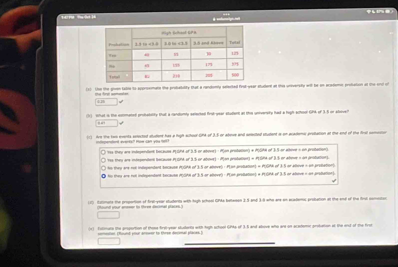 P457% 
1.47 PM Thu Oct 24
..
(a) Use the given table to approximate the probability that a randomly selected first-year student at this university will be on academic probation at the end of
the first somester.
025
(b) What is the estimated probabillity that a randomly selected first-year student at this university had a high school GPA of 3.5 or above?
0.41
(c) Are the two events selected student has a high school GPA of 3.5 or above and selected student is on academic probation at the end of the first semester
independent events? How can you tell?
Yes they are independent becauss P(GPA of 3.5 or above) - P(on probation) * P(GPA of 3.5 or above n on probation).
'Yres they are independent because P(GPA of 3.5 or above) - P(on probation) = P(GPA of 3.5 or above n on probation).
No they are not independent because P(GPA of 3.5 or above) · P(on probation) = P(GPA of 3.5 or above n on probation).
No they are not independent because P(GPA of 3.5 or above) - P(on probation) * P(GPA of 3.5 or above π on probation).
(d) Estimate the proportion of first-year students with high school GPAs between 2.5 and 3.0 who are on academic probation at the end of the first semester.
(Round your answer to three decimal places.)
(e) Estimate the proportion of those first-year students with high school GPAs of 3.5 and above who are on academic probation at the end of the first
semester (Round your answer to three decimal places.)