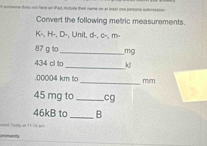 If sumeone does not have an iPad, Include their name on at least one persons submission: 
Convert the following metric measurements.
K -, H-, D -, Unit, d -, c-, m-
87 g to_ mg
434 cl to 
_ kl. 00004 km to _ mm
45 mg to _ cg
46kB to _B 
osted Today at 11:16 am 
omments