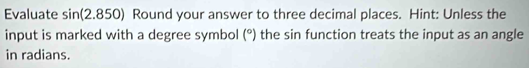 Evaluates SI n(2.8 50) Round your answer to three decimal places. Hint: Unless the 
input is marked with a degree symbol (^circ ) the sin function treats the input as an angle 
in radians.