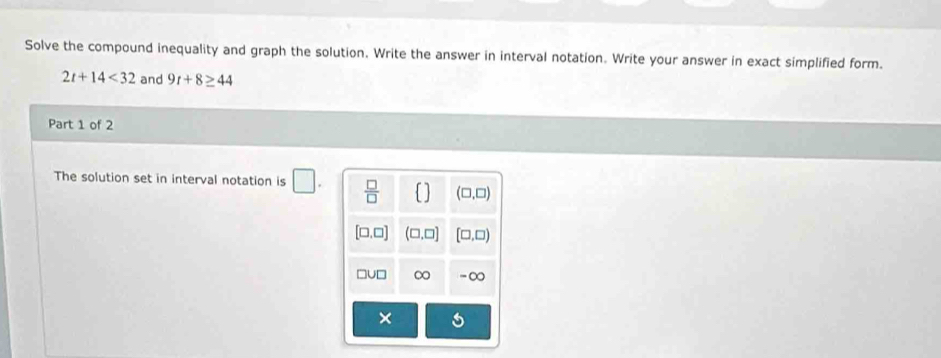 Solve the compound inequality and graph the solution. Write the answer in interval notation. Write your answer in exact simplified form.
2t+14<32</tex> and 9r+8≥ 44
Part 1 of 2
The solution set in interval notation is □ .