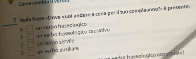 Come cambia il verbu!
7 Nella frase «Dove vuoi andare a cena per il tuo compleanno?» è presente:
A □ un verbo fraseologico
B □ un verbo fraseologico causativo
C □ un verbo servile
D □ un verbo ausiliare
in verbo fraseologico aspettuale?