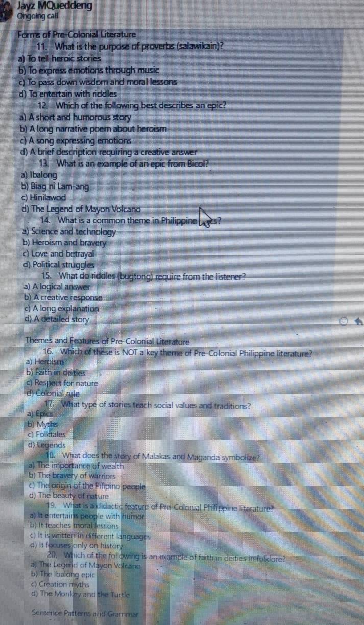 Jayz MQueddeng
Ongoing call
Forms of Pre-Colonial Literature
11. What is the purpose of proverbs (salawikain)?
a) To tell heroic stories
b) To express emotions through music
c) To pass down wisdom and moral lessons
d) To entertain with riddles
12. Which of the following best describes an epic?
a) A short and humorous story
b) A long narrative poem about heroism
c) A song expressing emotions
d) A brief description requiring a creative answer
13. What is an example of an epic from Bicol?
a) Ibalong
b) Biag ni Lam-ang
c) Hinilawod
d) The Legend of Mayon Volcano
14. What is a common theme in Philippine
a) Science and technology
b) Heroism and bravery
c) Love and betrayal
d) Political struggles
15. What do riddles (bugtong) require from the listener?
a) A logical answer
b) A creative response
c) A long explanation
d) A detailed story 4
Themes and Features of Pre-Colonial Literature
16. Which of these is NOT a key theme of Pre-Colonial Philippine literature?
a) Heroism
b) Faith in deities
c) Respect for nature
d) Colonial rule
17. What type of stories teach social values and traditions?
a) Epics
b) Myths
c) Folktales
d) Legends
18. What does the story of Malakas and Maganda symbolize?
a) The importance of wealth
b) The bravery of warriors
c) The origin of the Filipino people
d) The beauty of nature
19. What is a didactic feature of Pre-Colonial Philippine literature?
a) It entertains people with humor
b) It teaches moral lessons
c) It is written in different languages
d) it facuses only on history
20, Which of the following is an example of faith in deities in folklore?
a) The Legend of Mayon Volcano
b) The Ibalong epic
c) Creation myths
d) The Monkey and the Turtle
Sentence Patterns and Grammar