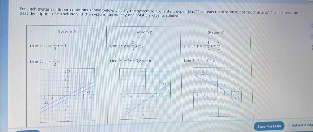 For each system of linear equations shown below, classify the system as "consistent dependent," "consistent independent," or "inconsistent." Then, choose the 
best description of its solution. If the system has exactly one solution, give its solution. 
System A System B System C 
Line 1:y= 1/2 x-1 Line 1:y= 2/3 x-2 Line 1: y=- 1/2 x+ 3/2 
Line 2: -2x+3y=-6
Line 2 / _  y= 1/2 x Line 2:y=-x+2

Save For Later Submit Assig