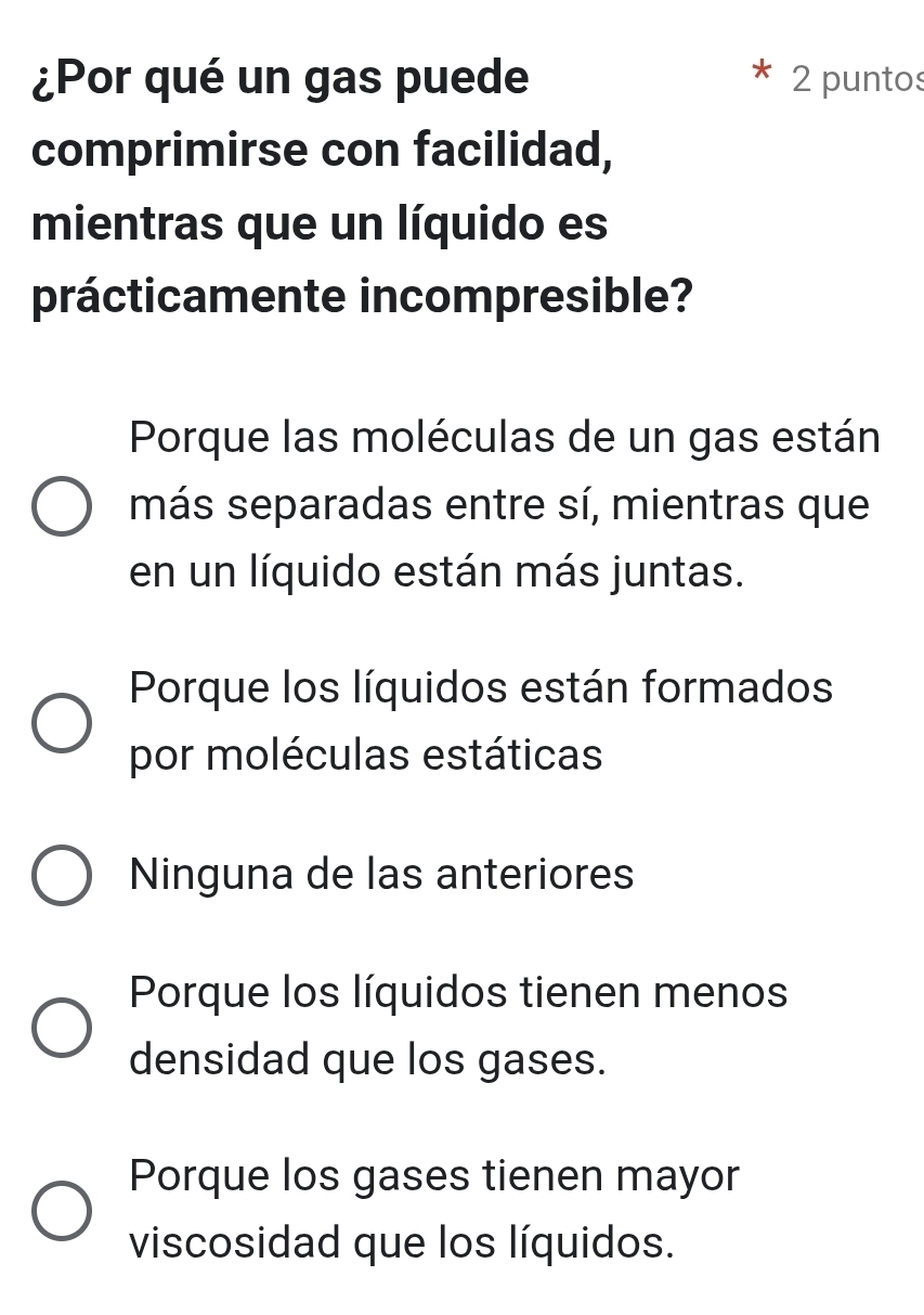 ¿Por qué un gas puede 2 puntos
comprimirse con facilidad,
mientras que un líquido es
prácticamente incompresible?
Porque las moléculas de un gas están
más separadas entre sí, mientras que
en un líquido están más juntas.
Porque los líquidos están formados
por moléculas estáticas
Ninguna de las anteriores
Porque los líquidos tienen menos
densidad que los gases.
Porque los gases tienen mayor
viscosidad que los líquidos.