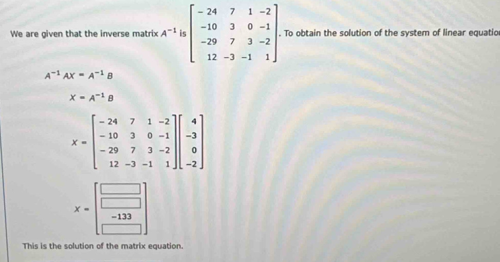 We are given that the inverse matrix A^(-1)|&-2beginbmatrix -24&7&1&-2 -10&3&0&-1 -29&7&3&-2 12&-3&-1&1endbmatrix. To obtain the solution of the system of linear equatio
A^(-1)AX=A^(-1)B
X=A^(-1)B
X=beginbmatrix -24&7&1&-2 -10&3&0&-1 -29&7&3&-2 12&-3&-1&1endbmatrix beginbmatrix 4 -3 0 -2endbmatrix
X= =beginarrayr □  -133 endarray
This is the solution of the matrix equation.