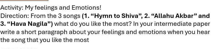 Activity: My feelings and Emotions! 
Direction: From the 3 songs (1. “Hymn to Shiva”, 2. “Allahu Akbar” and 
3. “Hava Nagila”) what do you like the most? In your intermediate paper 
write a short paragraph about your feelings and emotions when you hear 
the song that you like the most