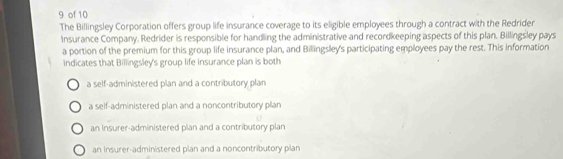 of 10
The Billingsley Corporation offers group life insurance coverage to its eligible employees through a contract with the Redrider
Insurance Company. Redrider is responsible for handling the administrative and recordkeeping aspects of this plan. Billingsley pays
a portion of the premium for this group life insurance plan, and Billingsley's participating employees pay the rest. This information
indicates that Billingsley's group life insurance plan is both
a self-administered plan and a contributory plan
a self-administered plan and a noncontributory plan
an insurer-administered plan and a contributory plan
an insurer-administered plan and a noncontributory plan