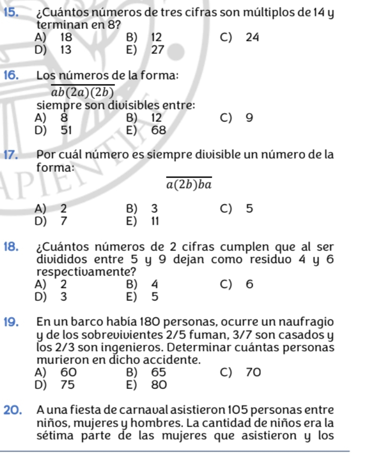 ¿Cuántos números de tres cifras son múltiplos de 14 y
terminan en 8?
A) 18 B) 12 C) 24
D) 13 E) 27
16. Los números de la forma:
overline ab(2a)(2b)
siempre son divisibles entre:
A) 8 B) 12 C) 9
D) 51 E) 68
17. Por cuál número es siempre divisible un número de la
forma:
overline a(2b)ba
A) 2 B) 3 C) 5
D) 7 E) 11
18. ¿Cuántos números de 2 cifras cumplen que al ser
divididos entre 5 y 9 dejan como residuo 4 y 6
respectivamente?
A) 2 B) 4 C) 6
D) 3 E) 5
19. En un barco había 180 personas, ocurre un naufragio
y de los sobrevivientes 2/5 fuman, 3/7 son casados y
los 2/3 son ingenieros. Determinar cuántas personas
murieron en dicho accidente.
A) 60 B) 65 C) 70
D) 75 E) 80
20. A una fiesta de carnaval asistieron 105 personas entre
niños, mujeres y hombres. La cantidad de niños era la
sétima parte de las mujeres que asistieron y los