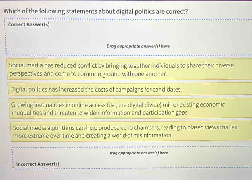 Which of the following statements about digital politics are correct?
Correct Answer(s)
Drag appropriate answer(s) here
Social media has reduced conflict by bringing together individuals to share their diverse
perspectives and come to common ground with one another.
Digital politics has increased the costs of campaigns for candidates.
Growing inequalities in online access (i.e., the digital divide) mirror existing economic
inequalities and threaten to widen information and participation gaps.
Social media algorithms can help produce echo chambers, leading to biased views that get
more extreme over time and creating a world of misinformation.
Drag appropriate answer(s) here
Incorrect Answer(s)