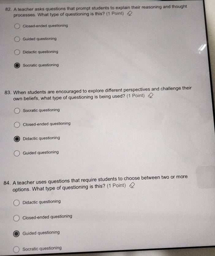 A teacher asks questions that prompt students to explain their reasoning and thought
processes. What type of questioning is this? (1 Point)
Closed-ended questioning
Guided questioning
Didactic questioning
Socratic questioning
83. When students are encouraged to explore different perspectives and challenge their
own beliefs, what type of questioning is being used? (1 Point)
Socratic questioning
Closed-ended questioning
Didactic questioning
Guided questioning
84. A teacher uses questions that require students to choose between two or more
options. What type of questioning is this? (1 Point)
Didactic questioning
Closed-ended questioning
Guided questioning
Socratic questioning
