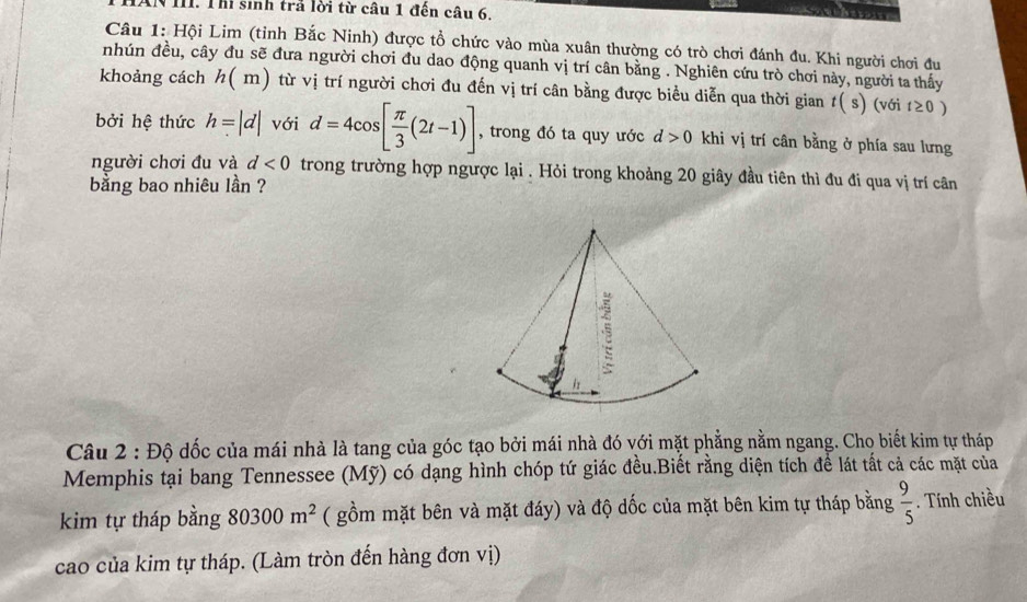 THAN III. Thi sinh trả lời từ câu 1 đến câu 6. 
a 
Câu 1: Hội Lim (tỉnh Bắc Ninh) được tổ chức vào mùa xuân thường có trò chơi đánh đu. Khi người chơi đu 
nhún đều, cây đu sẽ đưa người chơi đu dao động quanh vị trí cân bằng . Nghiên cứu trò chơi này, người ta thấy 
khoảng cách h(m) từ vị trí người chơi đu đến vị trí cân bằng được biểu diễn qua thời gian t(s) (với t≥ 0)
bởi hệ thức h=|d| với d=4cos [ π /3 (2t-1)] , trong đó ta quy ước d>0 khi vị trí cân bằng ở phía sau lưng 
người chơi đu và d<0</tex> trong trường hợp ngược lại . Hỏi trong khoảng 20 giây đầu tiên thì đu đi qua vị trí cân 
bằng bao nhiêu lần ? 
Câu 2 : Độ dốc của mái nhà là tang của góc tạo bởi mái nhà đó với mặt phẳng nằm ngang. Cho biết kim tự tháp 
Memphis tại bang Tennessee (Mỹ) có dạng hình chóp tứ giác đều.Biết rằng diện tích để lát tất cả các mặt của 
kim tự tháp bằng 80300m^2 ( gồm mặt bên và mặt đáy) và độ dốc của mặt bên kim tự tháp bằng  9/5 . Tính chiều 
cao của kim tự tháp. (Làm tròn đến hàng đơn vị)