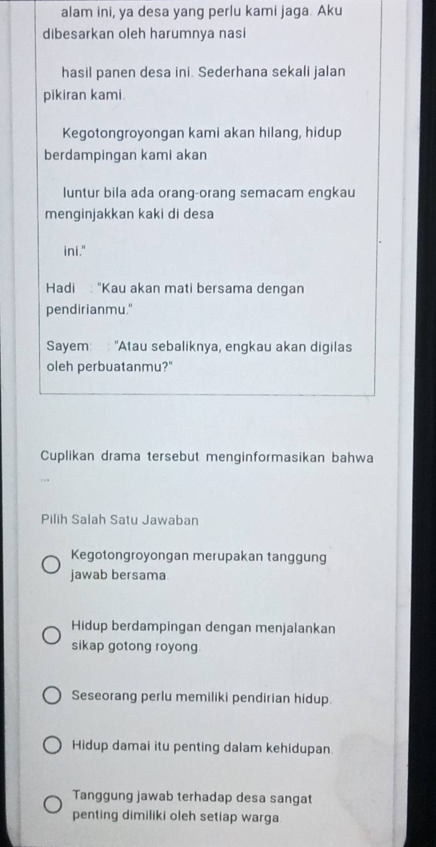 alam ini, ya desa yang perlu kami jaga. Aku
dibesarkan oleh harumnya nasi
hasil panen desa ini. Sederhana sekali jalan
pikiran kami.
Kegotongroyongan kami akan hilang, hidup
berdampingan kami akan
luntur bila ada orang-orang semacam engkau
menginjakkan kaki di desa
ini."
Hadi "Kau akan mati bersama dengan
pendirianmu."
Sayem: : "Atau sebaliknya, engkau akan digilas
oleh perbuatanmu?"
Cuplikan drama tersebut menginformasikan bahwa
Pilih Salah Satu Jawaban
Kegotongroyongan merupakan tanggung
jawab bersama
Hidup berdampingan dengan menjalankan
sikap gotong royong
Seseorang perlu memiliki pendirian hidup.
Hidup damai itu penting dalam kehidupan.
Tanggung jawab terhadap desa sangat
penting dimiliki oleh setiap warga