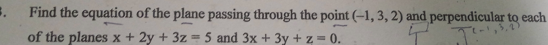 、 Find the equation of the plane passing through the point (-1,3,2) and perpendicular to each
of the planes x+2y+3z=5 and 3x+3y+z=0.