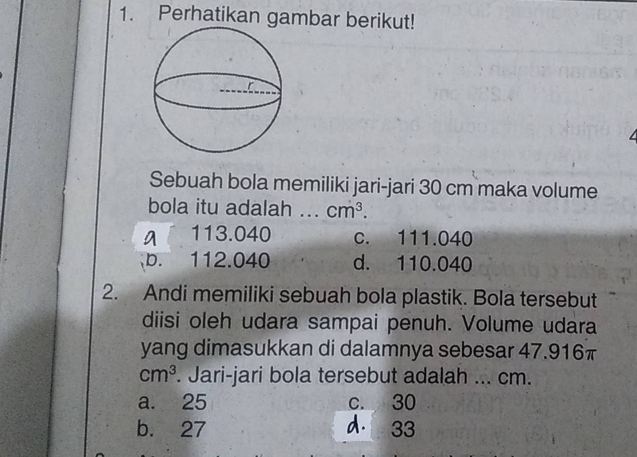 Perhatikan gambar berikut!
Sebuah bola memiliki jari-jari 30 cm maka volume
bola itu adalah ... cm^3.
a 113.040 c. 111.040
b. 112.040 d. 110.040
2. Andi memiliki sebuah bola plastik. Bola tersebut
diisi oleh udara sampai penuh. Volume udara
yang dimasukkan di dalamnya sebesar 47.916π
cm^3. Jari-jari bola tersebut adalah ... cm.
a. 25 c. 30
b. 27 d. 33