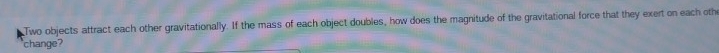 Two objects attract each other gravitationally. If the mass of each object doubles, how does the magnitude of the gravitational force that they exert on each othe 
change?