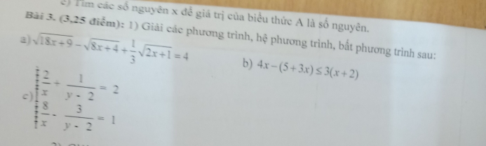 Tim các số nguyên x đề giá trị của biểu thức A là số nguyên,
Bài 3. (3,25 điểm): 1) Giải các phương trình, hệ phương trình, bất phương trình sau;
a sqrt(18x+9)-sqrt(8x+4)+ 1/3 sqrt(2x+1)=4 b) 4x-(5+3x)≤ 3(x+2)
c frac  1/2  1/2 = 1/y-2 =2 2/3 =1