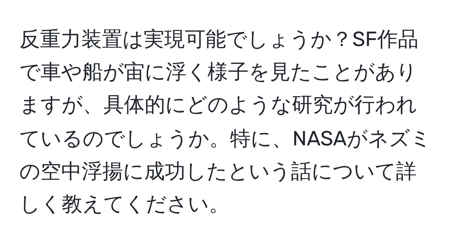 反重力装置は実現可能でしょうか？SF作品で車や船が宙に浮く様子を見たことがありますが、具体的にどのような研究が行われているのでしょうか。特に、NASAがネズミの空中浮揚に成功したという話について詳しく教えてください。