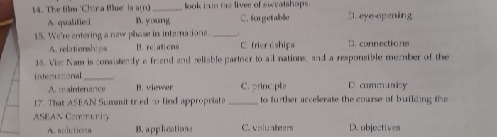 The film ‘China Blue’ is a(n)_ look into the lives of sweatshops.
A. qualified B. young C. forgetable D. eye-opening
15. We're entering a new phase in international_
A. relationships B. relations C. friendships D. connections
16. Viet Nam is consistently a friend and reliable partner to all nations, and a responsible member of the
international _.
A. maintenance B. viewer C. principle D. community
17. That ASEAN Summit tried to find appropriate_ to further accelerate the course of building the
ASEAN Community
A. solutions B. applications C. volunteers D. objectives