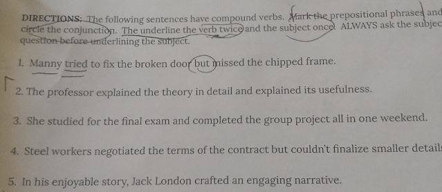 DIRECTIONS; The following sentences have compound verbs. Mark the prepositional phrases and 
circle the conjunction. The underline the verb twice and the subject oncel ALWAYS ask the subjec 
question before underlining the subject. 
1. Manny tried to fix the broken door but missed the chipped frame. 
2. The professor explained the theory in detail and explained its usefulness. 
3. She studied for the final exam and completed the group project all in one weekend. 
4. Steel workers negotiated the terms of the contract but couldn't finalize smaller detail 
5. In his enjoyable story, Jack London crafted an engaging narrative.