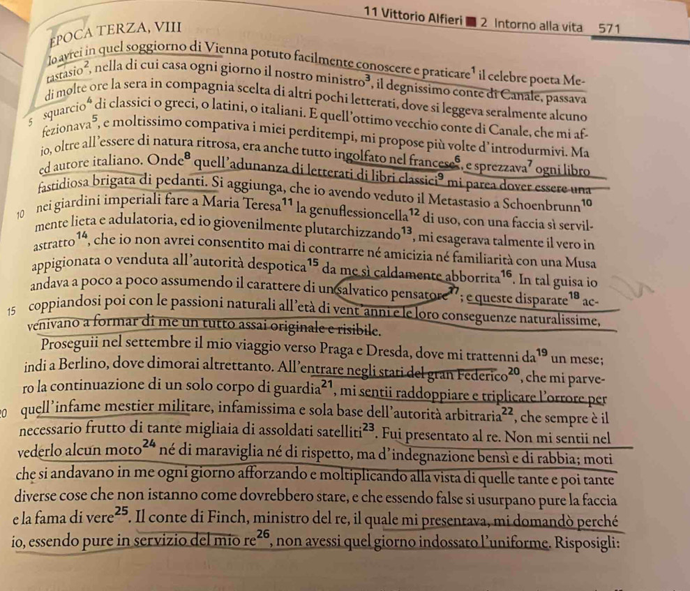 Vittorio Alfieri  2 Intorno alla vita 571
EPOCA TERZA, VIII
lo avrei in quel soggiorno di Vienna potuto facilmente conoscere e praticare¹ il celebre poeta Me-
r csc isio ², nella di cui casa ogni giorno il nostro minis tro^3 ', l degnissimo conte di Canale, passava
di molte ore la sera in compagnia scelta di altri pochi letterati, dove si leggeva seralmente alcuno
s squarcioó di classici o greci, o latini, o italiani. E quell’ottimo vecchio conte di Canale, che mi af
fezionava⁵, e moltissimo compativa i miei perditempi, mi propose più volte d’introdurmivi. Ma
io, oltre all ’essere di natura ritrosa, era anche tutto ingolfato nel francese®, e sprezzava’ ogni libro
ed autore italiano. Onde^8 quell’adunanza di letterati di libri classia ci^9 * mi parea dover essere una
fastidiosa brigata di pedanti. Si aggiunga, che io avendo veduto il Metastasio a Schoenbrunn 10
10   nei giardini imperiali fare a Maria Teresa¹¹ la genußlession cella^(12) di uso, con una faccia sì servil-
mente lieta e adulatoria, ed io giovenilmente plutarch izzando^(13) , mi esagerava talmente il vero in
a stratto^1 , che io non avrei consentito mai di contrarre né amicizia né familiarità con una Musa
appigionata o venduta all’autorità despotica 15. da me sì caldamente abborrita¹é. In tal guisa io
andava a poco a poco assumendo il carattere di un salvatico pensatore”  e queste disparate ¹ª ac-
15 coppiandosi poi con le passioni naturali all’età di vent’anni e le loro conseguenze naturalissime,
venivano a formar di me un tutto assai originale e risibile.
Proseguii nel settembre il mio viaggio verso Praga e Dresda, dove mi trattenni da^(19) un mese;
indi a Berlino, dove dimorai altrettanto. All’entrare negli stati del gran F derico^(20) che mi parve-
ro la continuazione di un solo corpo di s guardia^(21) , mi sentii raddoppiare e triplicare l'orrore per
quell'infame mestier militare, infamissima e sola base dell’autorità arbitrart a^(22) , che sempre è il
necessario frutto di tante migliaia di assoldati satelliti^(23). Fui presentato al re. Non mi sentii nel
vederlo alcun moto^(24) né di maraviglia né di rispetto, ma d’indegnazione bensì e di rabbia; moti
che si andavano in me ogni giorno afforzando e moltiplicando alla vista di quelle tante e poi tante
diverse cose che non istanno come dovrebbero stare, e che essendo false si usurpano pure la faccia
e la fama di vere^(25) F. Il conte di Finch, ministro del re, il quale mi presentava, mi domandò perché
io, essendo pure in servizio del mio re^(26) ', non avessi quel giorno indossato l’uniforme. Risposigli: