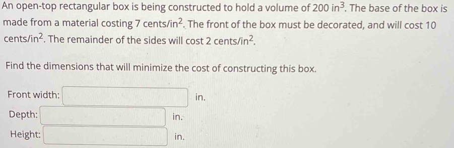 An open-top rectangular box is being constructed to hold a volume of 200in^3. The base of the box is 
made from a material costing 7cents/in^2. The front of the box must be decorated, and will cost 10
cents/in^2. The remainder of the sides will cos t2cents/in^2. 
Find the dimensions that will minimize the cost of constructing this box. 
Front width: □ in. 
Depth: □ in. 
Height: □ in.