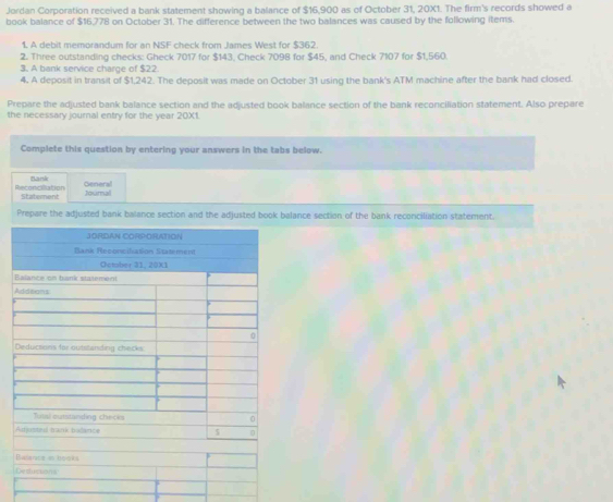 Jordan Corporation received a bank statement showing a balance of $16,900 as of October 31, 20X1. The firm's records showed a 
book balance of $16,778 on October 31. The difference between the two balances was caused by the following items. 
1. A debit memorandum for an NSF check from James West for $362
2. Three outstanding checks: Gheck 7017 for $143, Check 7098 for $45, and Check 7107 for $1,560. 
3. A bank service charge of $22
4. A deposit in transit of $1,242. The deposit was made on October 31 using the bank's ATM machine after the bank had closed. 
Prepare the adjusted bank balance section and the adjusted book balance section of the bank reconciliation statement. Also prepare 
the necessary journal entry for the year 20X1. 
Complete this question by entering your answers in the tabs below. 
Bark 
Reconcillation Statement General 
Journal 
Prepare the adjusted bank balance section and the adjusted book balance section of the bank reconciliation statement.