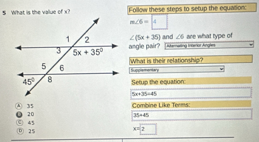 What is the value of x? Follow these steps to setup the equation:
m∠ 6=boxed 4
are what type of
∠ (5x+35) and ∠ 6
angle pair? Alternating Interior Angles
What is their relationship?
Supplementary
Setup the equation:
5x+35=45
A 35 Combine Like Terms:
20 35+45
C 45
D 25
x=2