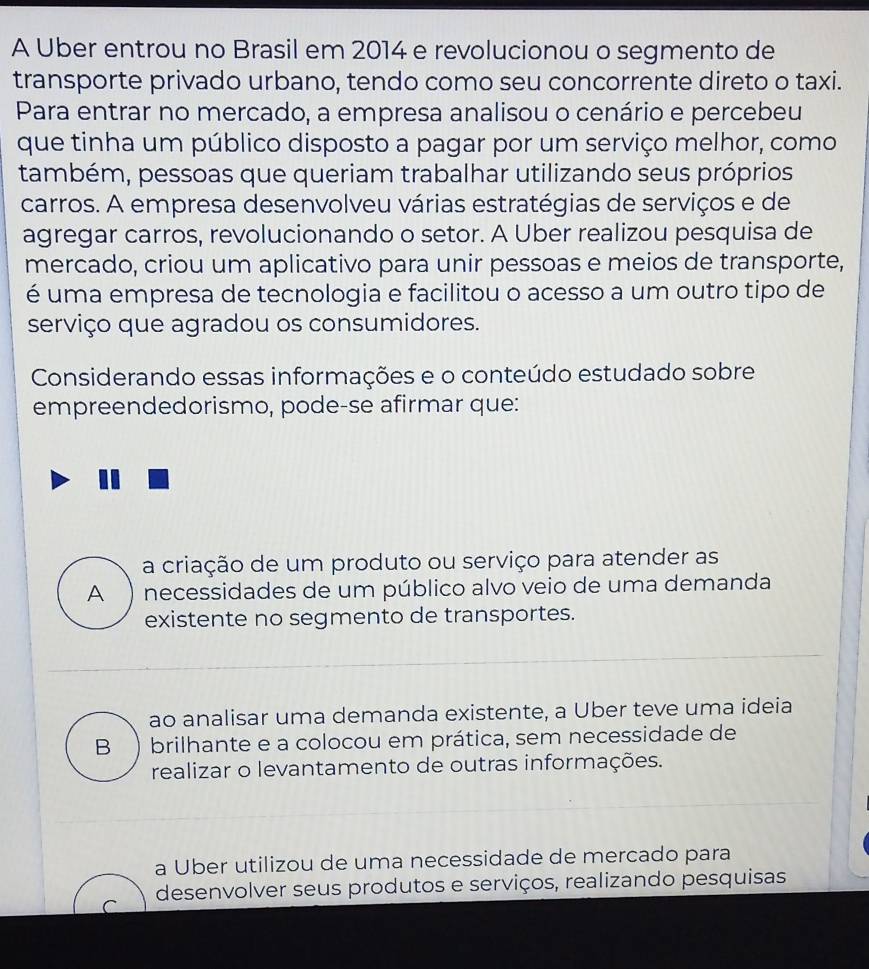 A Uber entrou no Brasil em 2014 e revolucionou o segmento de
transporte privado urbano, tendo como seu concorrente direto o taxi.
Para entrar no mercado, a empresa analisou o cenário e percebeu
que tinha um público disposto a pagar por um serviço melhor, como
também, pessoas que queriam trabalhar utilizando seus próprios
carros. A empresa desenvolveu várias estratégias de serviços e de
agregar carros, revolucionando o setor. A Uber realizou pesquisa de
mercado, criou um aplicativo para unir pessoas e meios de transporte,
é uma empresa de tecnologia e facilitou o acesso a um outro tipo de
serviço que agradou os consumidores.
Considerando essas informações e o conteúdo estudado sobre
empreendedorismo, pode-se afirmar que:
a criação de um produto ou serviço para atender as
A  necessidades de um público alvo veio de uma demanda
existente no segmento de transportes.
ao analisar uma demanda existente, a Über teve uma ideia
B brilhante e a colocou em prática, sem necessidade de
realizar o levantamento de outras informações.
a Uber utilizou de uma necessidade de mercado para
r desenvolver seus produtos e serviços, realizando pesquisas