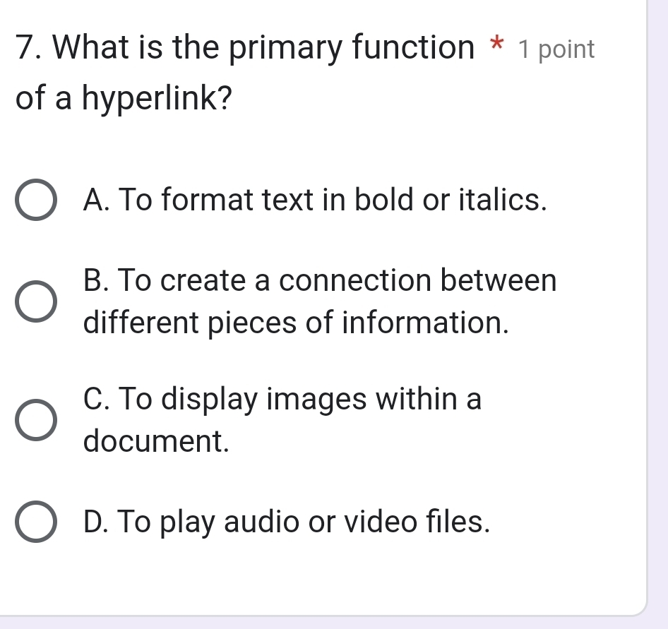 What is the primary function * 1 point
of a hyperlink?
A. To format text in bold or italics.
B. To create a connection between
different pieces of information.
C. To display images within a
document.
D. To play audio or video files.