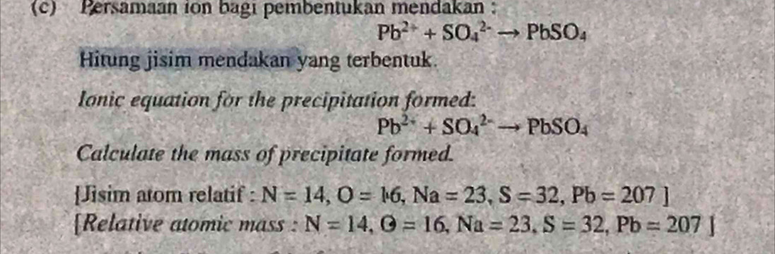 Persamaan ion bagi pembentukan mendakan
Pb^(2+)+SO_4^((2-)to PbSO_4)
Hitung jisim mendakan yang terbentuk. 
Ionic equation for the precipitation formed:
Pb^(2+)+SO_4^((2-)to PbSO_4)
Calculate the mass of precipitate formed. 
[Jisim atom relatif : N=14, O=16, Na=23, S=32, Pb=207]
[Relative atomic mass : N=14, G=16, Na=23, S=32, Pb=207]