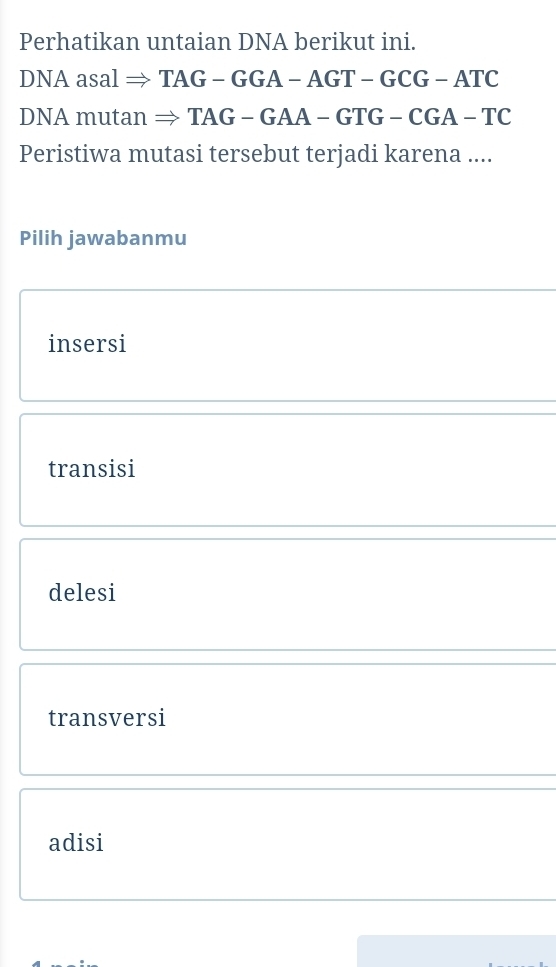 Perhatikan untaian DNA berikut ini.
I NAasa l → 1 AG-GGA-AGT-GCG-ATC
DNA mutan : to TAG-GAA-GTG-CGA-TC
Peristiwa mutasi tersebut terjadi karena ....
Pilih jawabanmu
insersi
transisi
delesi
transversi
adisi