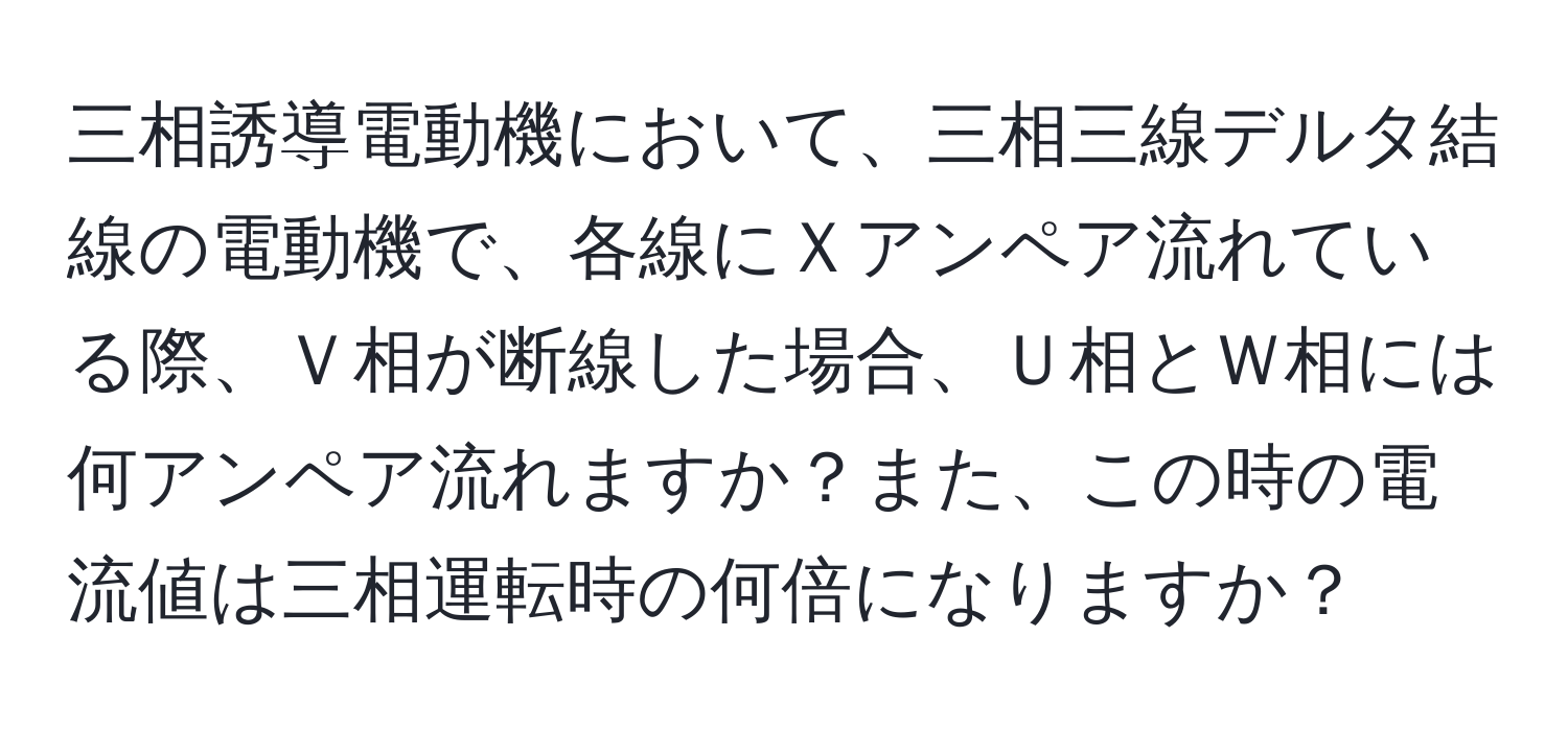 三相誘導電動機において、三相三線デルタ結線の電動機で、各線にＸアンペア流れている際、Ｖ相が断線した場合、Ｕ相とＷ相には何アンペア流れますか？また、この時の電流値は三相運転時の何倍になりますか？