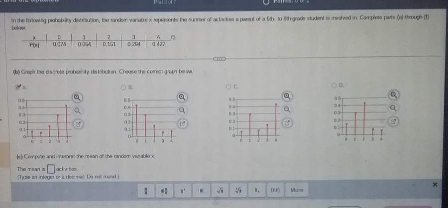 of
In the following probability distribution, the random variable x represents the number of activities a parent of a 6th- to 8th-grade student is involved in. Complete parts (a) through (I)
below.
(b) Graph the discrete probability distribution. Choose the correct graph below
A.
B.
C.
D.
   
(c) Compute and interpret the mean of the random variable x
The mean is activities
(Type an integer or a decimal. Do not round.)
 □ /□   □  □ /□   □° |□ | sqrt(□ ) sqrt[□](□ ) Ⅱ. (1,8) More