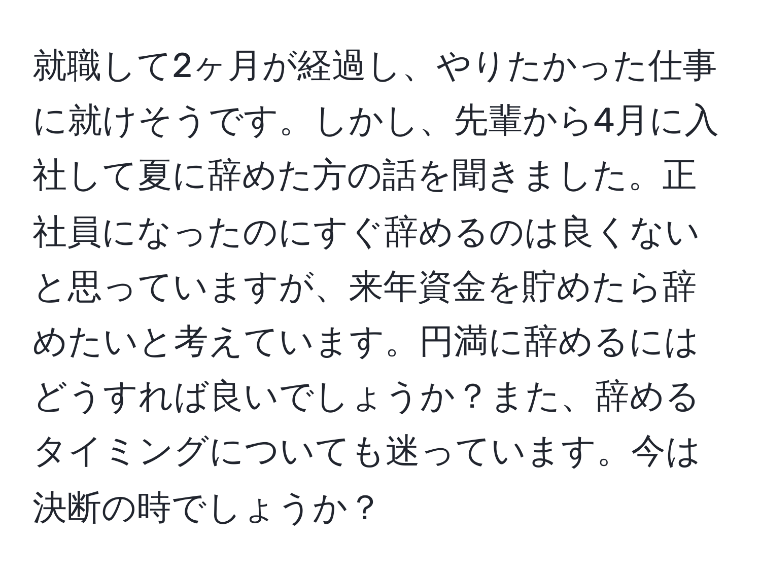 就職して2ヶ月が経過し、やりたかった仕事に就けそうです。しかし、先輩から4月に入社して夏に辞めた方の話を聞きました。正社員になったのにすぐ辞めるのは良くないと思っていますが、来年資金を貯めたら辞めたいと考えています。円満に辞めるにはどうすれば良いでしょうか？また、辞めるタイミングについても迷っています。今は決断の時でしょうか？