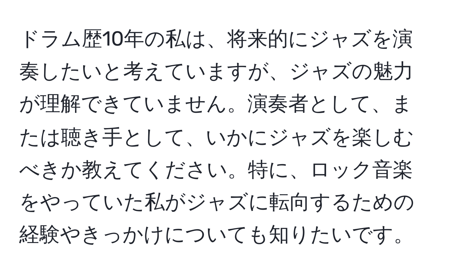 ドラム歴10年の私は、将来的にジャズを演奏したいと考えていますが、ジャズの魅力が理解できていません。演奏者として、または聴き手として、いかにジャズを楽しむべきか教えてください。特に、ロック音楽をやっていた私がジャズに転向するための経験やきっかけについても知りたいです。