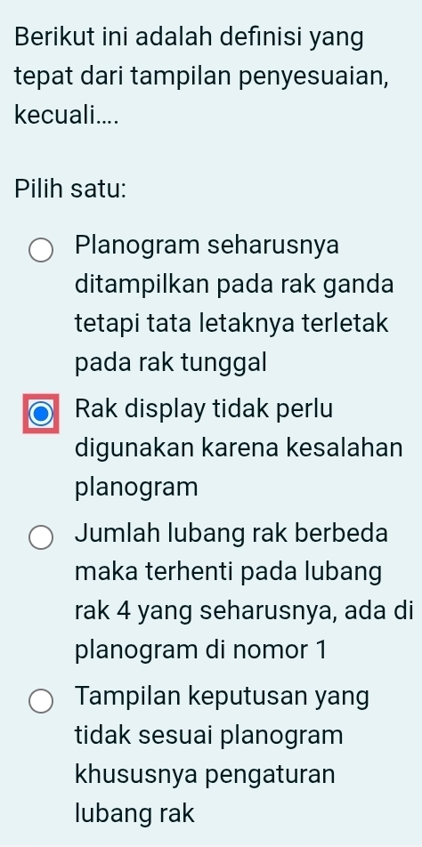 Berikut ini adalah definisi yang
tepat dari tampilan penyesuaian,
kecuali....
Pilih satu:
Planogram seharusnya
ditampilkan pada rak ganda
tetapi tata letaknya terletak
pada rak tunggal
Rak display tidak perlu
digunakan karena kesalahan
planogram
Jumlah lubang rak berbeda
maka terhenti pada lubang
rak 4 yang seharusnya, ada di
planogram di nomor 1
Tampilan keputusan yang
tidak sesuai planogram
khususnya pengaturan
lubang rak