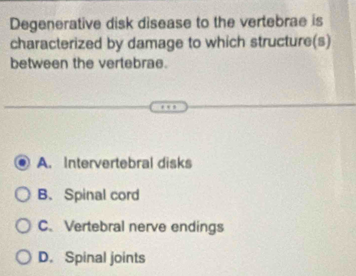 Degenerative disk disease to the vertebrae is
characterized by damage to which structure(s)
between the vertebrae.
A. Intervertebral disks
B. Spinal cord
C. Vertebral nerve endings
D. Spinal joints