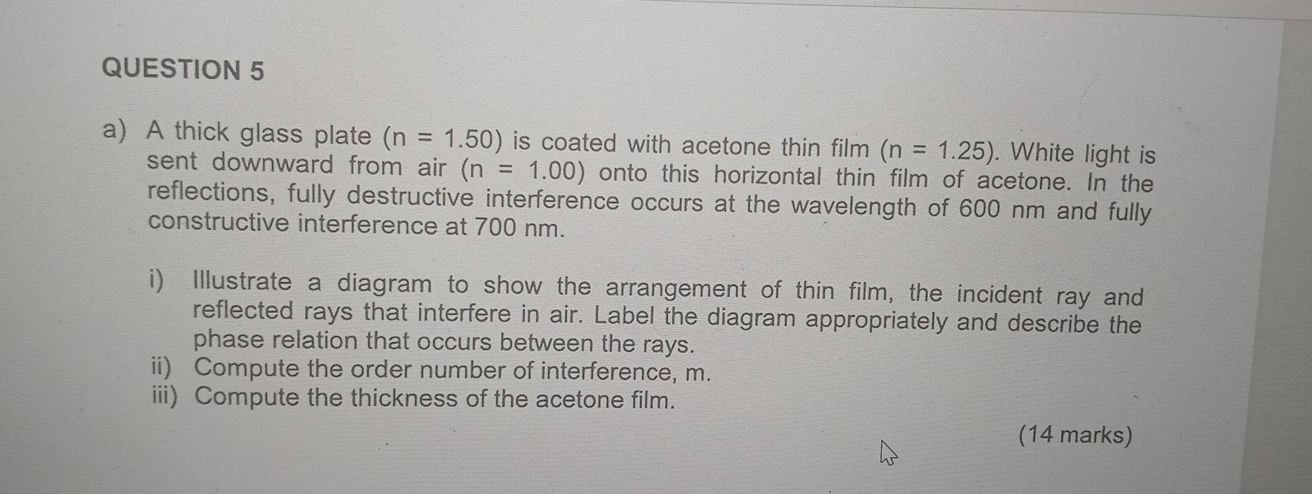 A thick glass plate (n=1.50) is coated with acetone thin film . (n=1.25). White light is 
sent downward from air (n=1.00) onto this horizontal thin film of acetone. In the 
reflections, fully destructive interference occurs at the wavelength of 600 nm and fully 
constructive interference at 700 nm. 
i) Illustrate a diagram to show the arrangement of thin film, the incident ray and 
reflected rays that interfere in air. Label the diagram appropriately and describe the 
phase relation that occurs between the rays. 
ii) Compute the order number of interference, m. 
iii) Compute the thickness of the acetone film. 
(14 marks)